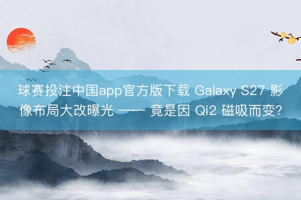 球赛投注中国app官方版下载 Galaxy S27 影像布局大改曝光 —— 竟是因 Qi2 磁吸而变?
