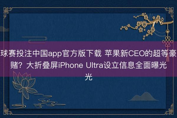 球赛投注中国app官方版下载 苹果新CEO的超等豪赌？大折叠屏iPhone Ultra设立信息全面曝光