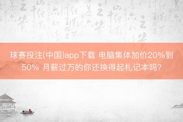 球赛投注(中国)app下载 电脑集体加价20%到50% 月薪过万的你还换得起札记本吗？