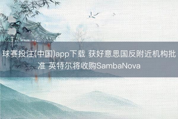 球赛投注(中国)app下载 获好意思国反附近机构批准 英特尔将收购SambaNova
