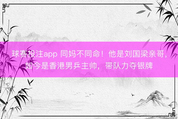 球赛投注app 同妈不同命！他是刘国梁亲哥，如今是香港男乒主帅，带队力夺银牌