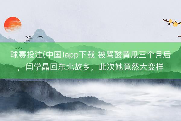 球赛投注(中国)app下载 被骂酸黄瓜三个月后，闫学晶回东北故乡，此次她竟然大变样