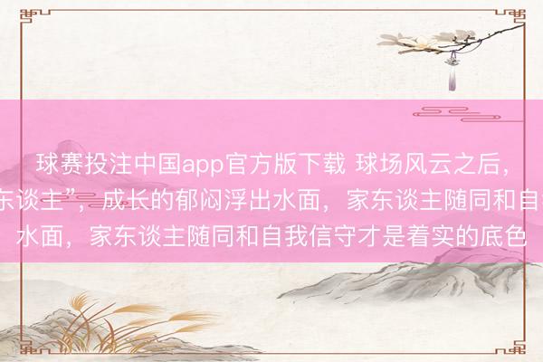 球赛投注中国app官方版下载 球场风云之后，王哲林不再仅仅“诚挚东谈主”，成长的郁闷浮出水面，家东谈主随同和自我信守才是着实的底色