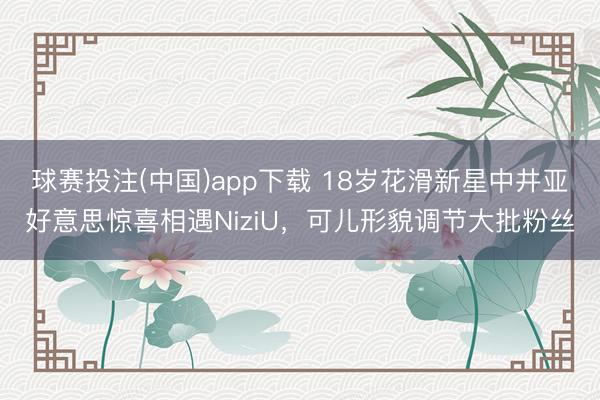 球赛投注(中国)app下载 18岁花滑新星中井亚好意思惊喜相遇NiziU,可儿形貌调节大批粉丝
