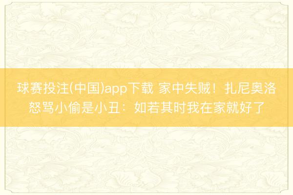 球赛投注(中国)app下载 家中失贼！扎尼奥洛怒骂小偷是小丑：如若其时我在家就好了