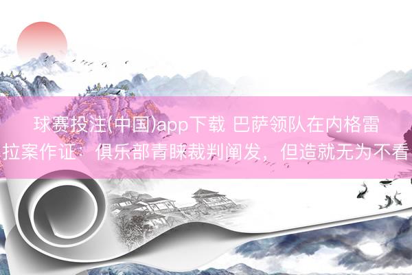 球赛投注(中国)app下载 巴萨领队在内格雷拉案作证：俱乐部青睐裁判阐发，但造就无为不看