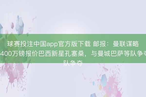 球赛投注中国app官方版下载 邮报：曼联谋略3400万镑报价巴西新星孔塞桑，与曼城巴萨等队争夺
