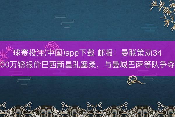 球赛投注(中国)app下载 邮报：曼联策动3400万镑报价巴西新星孔塞桑，与曼城巴萨等队争夺