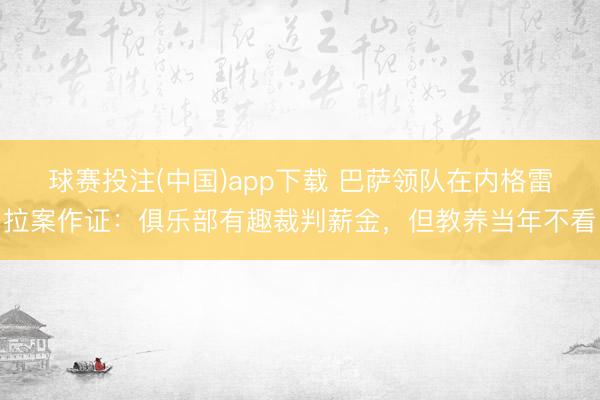 球赛投注(中国)app下载 巴萨领队在内格雷拉案作证：俱乐部有趣裁判薪金，但教养当年不看