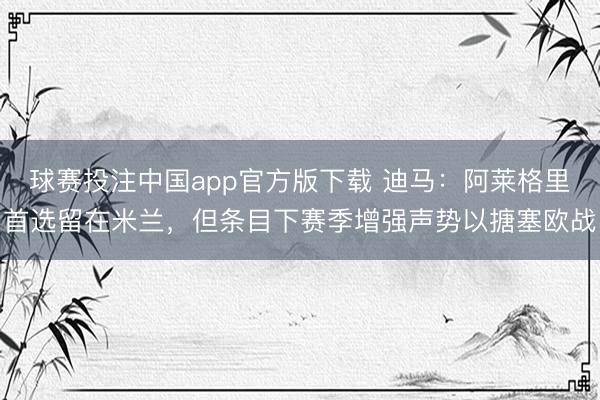 球赛投注中国app官方版下载 迪马：阿莱格里首选留在米兰，但条目下赛季增强声势以搪塞欧战