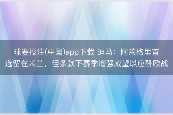 球赛投注(中国)app下载 迪马：阿莱格里首选留在米兰，但条款下赛季增强威望以应酬欧战