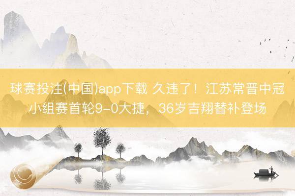 球赛投注(中国)app下载 久违了！江苏常晋中冠小组赛首轮9-0大捷，36岁吉翔替补登场