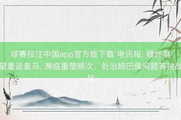 球赛投注中国app官方版下载 电讯报: 穆帅展望重返皇马， 濒临重塑顺次、处治姆巴佩问题等挑战