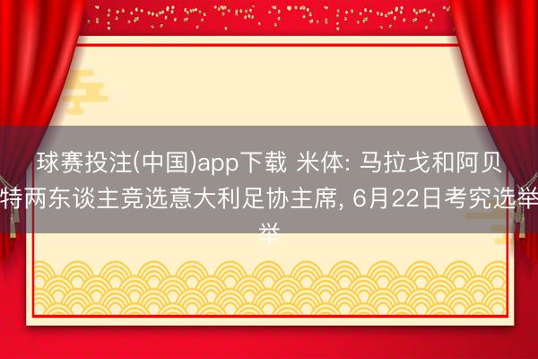 球赛投注(中国)app下载 米体: 马拉戈和阿贝特两东谈主竞选意大利足协主席， 6月22日考究选举