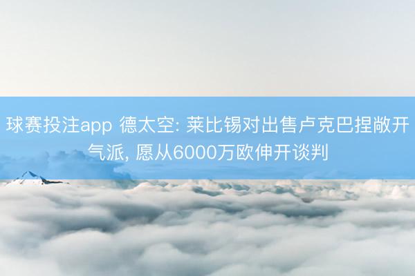 球赛投注app 德太空: 莱比锡对出售卢克巴捏敞开气派， 愿从6000万欧伸开谈判