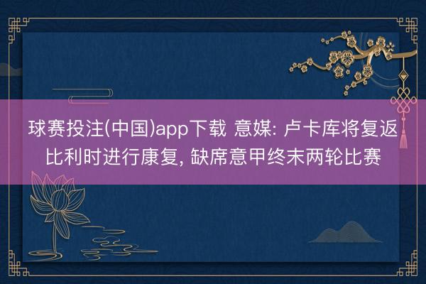 球赛投注(中国)app下载 意媒: 卢卡库将复返比利时进行康复， 缺席意甲终末两轮比赛