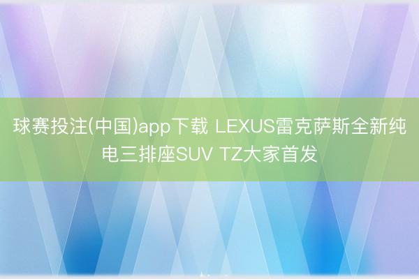 球赛投注(中国)app下载 LEXUS雷克萨斯全新纯电三排座SUV TZ大家首发