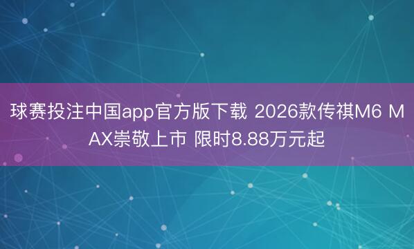 球赛投注中国app官方版下载 2026款传祺M6 MAX崇敬上市 限时8.88万元起