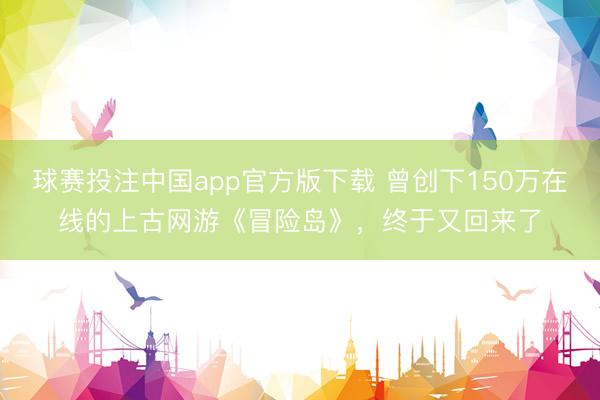 球赛投注中国app官方版下载 曾创下150万在线的上古网游《冒险岛》，终于又回来了
