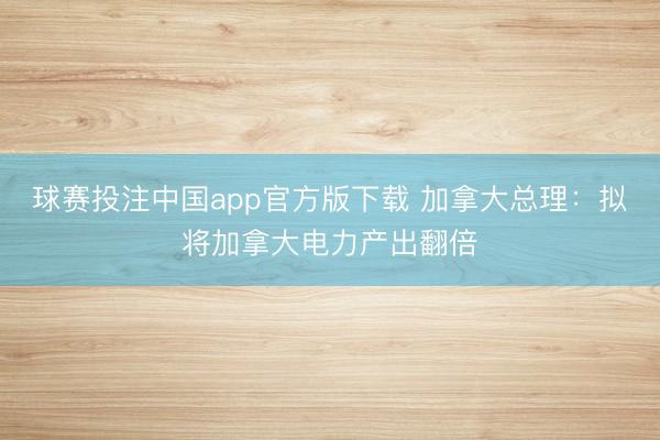 球赛投注中国app官方版下载 加拿大总理：拟将加拿大电力产出翻倍