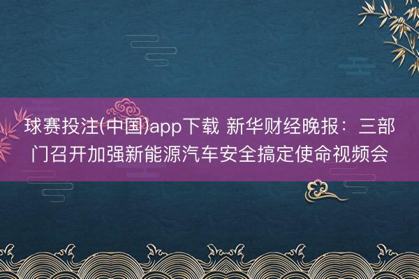 球赛投注(中国)app下载 新华财经晚报：三部门召开加强新能源汽车安全搞定使命视频会