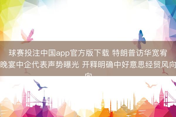 球赛投注中国app官方版下载 特朗普访华宽宥晚宴中企代表声势曝光 开释明确中好意思经贸风向