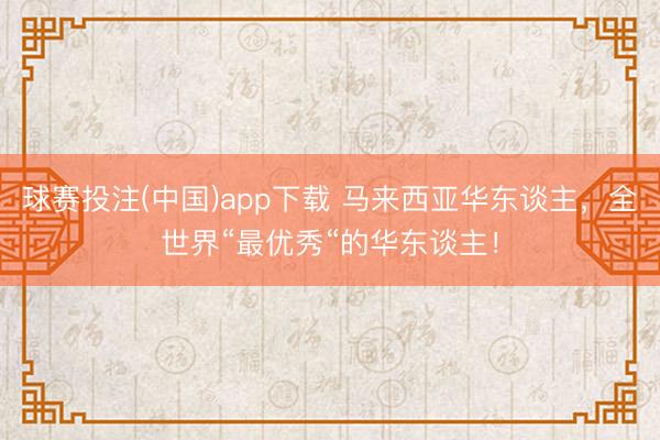 球赛投注(中国)app下载 马来西亚华东谈主，全世界“最优秀“的华东谈主！