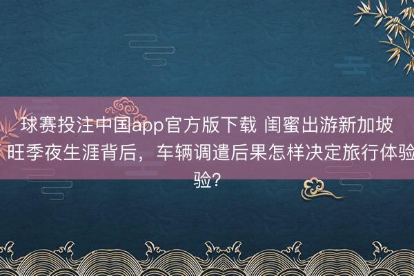 球赛投注中国app官方版下载 闺蜜出游新加坡：旺季夜生涯背后，车辆调遣后果怎样决定旅行体验？