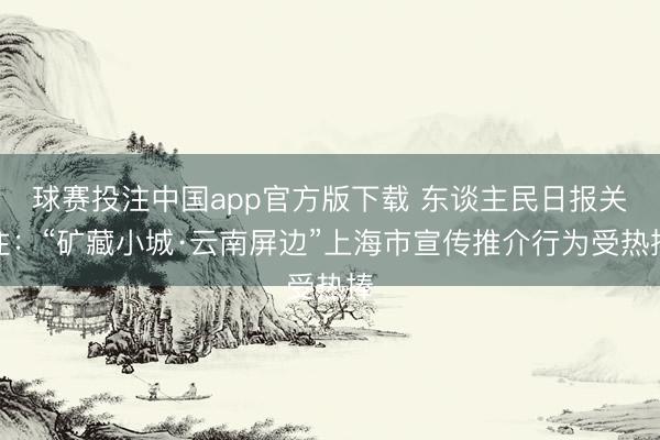 球赛投注中国app官方版下载 东谈主民日报关注：“矿藏小城·云南屏边”上海市宣传推介行为受热捧