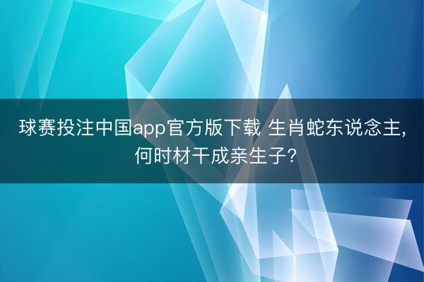 球赛投注中国app官方版下载 生肖蛇东说念主， 何时材干成亲生子?
