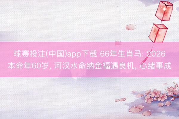 球赛投注(中国)app下载 66年生肖马: 2026本命年60岁， 河汉水命纳金福遇良机， 心绪事成