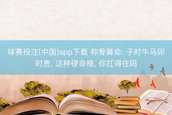 球赛投注(中国)app下载 称骨算命: 子时牛马卯时贵， 这种硬命格， 你扛得住吗