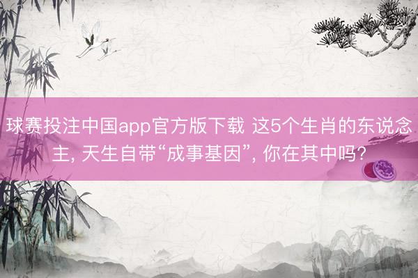 球赛投注中国app官方版下载 这5个生肖的东说念主， 天生自带“成事基因”， 你在其中吗?