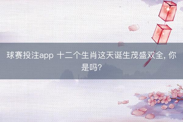 球赛投注app 十二个生肖这天诞生茂盛双全， 你是吗?