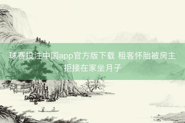 球赛投注中国app官方版下载 租客怀胎被房主拒接在家坐月子