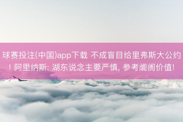 球赛投注(中国)app下载 不成盲目给里弗斯大公约! 阿里纳斯: 湖东说念主要严慎， 参考阛阓价值!