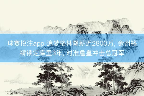 球赛投注app 追梦格林降薪近2800万， 金州袼褙锁定库里3年， 对准詹皇冲击总冠军