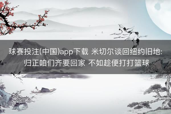 球赛投注(中国)app下载 米切尔谈回纽约旧地: 归正咱们齐要回家 不如趁便打打篮球
