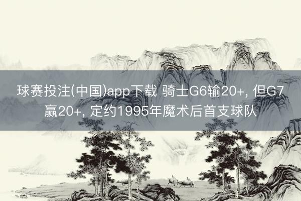 球赛投注(中国)app下载 骑士G6输20+， 但G7赢20+， 定约1995年魔术后首支球队
