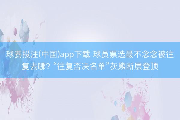 球赛投注(中国)app下载 球员票选最不念念被往复去哪? “往复否决名单”灰熊断层登顶