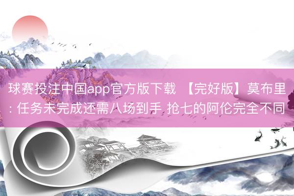 球赛投注中国app官方版下载 【完好版】莫布里: 任务未完成还需八场到手 抢七的阿伦完全不同