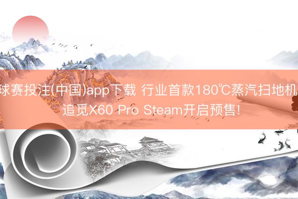 球赛投注(中国)app下载 行业首款180℃蒸汽扫地机， 追觅X60 Pro Steam开启预售!