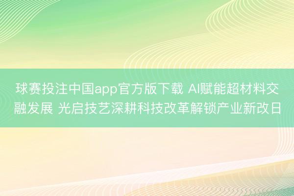 球赛投注中国app官方版下载 AI赋能超材料交融发展 光启技艺深耕科技改革解锁产业新改日