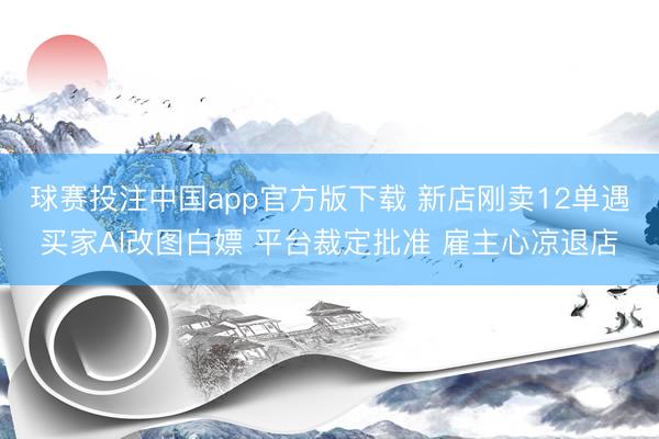 球赛投注中国app官方版下载 新店刚卖12单遇买家AI改图白嫖 平台裁定批准 雇主心凉退店