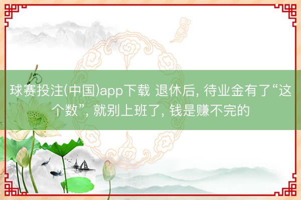 球赛投注(中国)app下载 退休后, 待业金有了“这个数”, 就别上班了, 钱是赚不完的