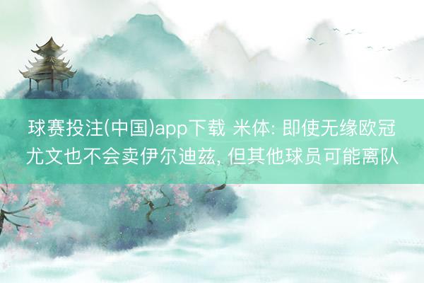 球赛投注(中国)app下载 米体: 即使无缘欧冠尤文也不会卖伊尔迪兹， 但其他球员可能离队