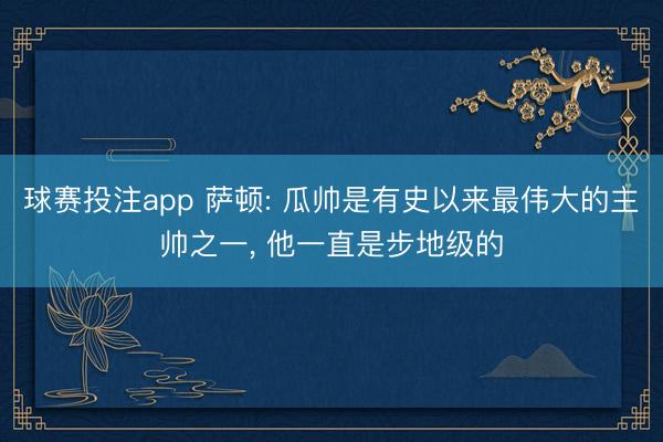 球赛投注app 萨顿: 瓜帅是有史以来最伟大的主帅之一， 他一直是步地级的