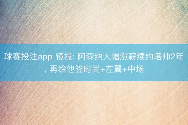 球赛投注app 镜报: 阿森纳大幅涨薪续约塔帅2年， 再给他签时尚+左翼+中场