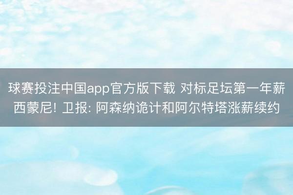 球赛投注中国app官方版下载 对标足坛第一年薪西蒙尼! 卫报: 阿森纳诡计和阿尔特塔涨薪续约