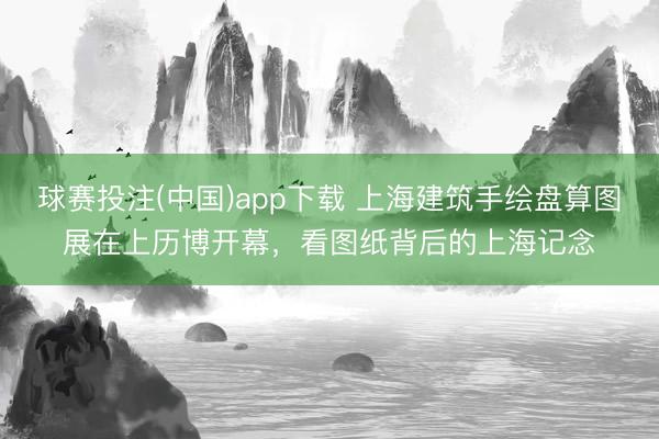 球赛投注(中国)app下载 上海建筑手绘盘算图展在上历博开幕，看图纸背后的上海记念